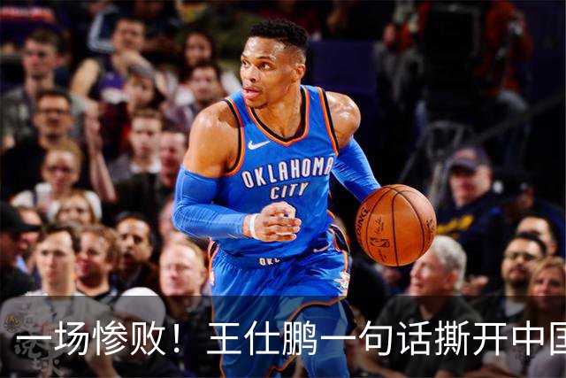 一场惨败！王仕鹏一句话撕开中国篮球遮羞布：联赛20分，国际赛0分！