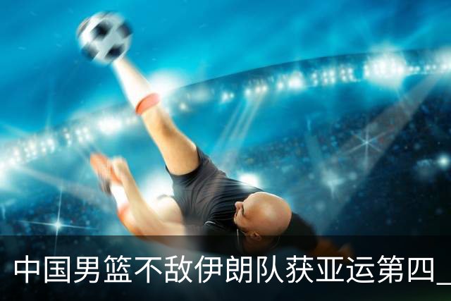 中国男篮不敌伊朗队获亚运第四 郭士强：输掉比赛非常遗憾